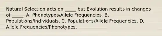 Natural Selection acts on _____ but Evolution results in changes of _____. A. Phenotypes/Allele Frequencies. B. Populations/Individuals. C. Populations/Allele Frequencies. D. Allele Frequencies/Phenotypes.