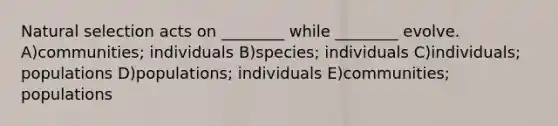 Natural selection acts on ________ while ________ evolve. A)communities; individuals B)species; individuals C)individuals; populations D)populations; individuals E)communities; populations