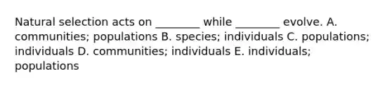 Natural selection acts on ________ while ________ evolve. A. communities; populations B. species; individuals C. populations; individuals D. communities; individuals E. individuals; populations