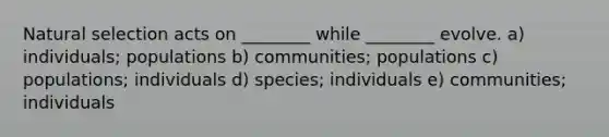 Natural selection acts on ________ while ________ evolve. a) individuals; populations b) communities; populations c) populations; individuals d) species; individuals e) communities; individuals