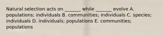 Natural selection acts on _______ while _______ evolve A. populations; individuals B. communities; individuals C. species; individuals D. individuals; populations E. communities; populations