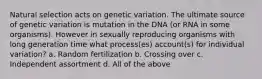 Natural selection acts on genetic variation. The ultimate source of genetic variation is mutation in the DNA (or RNA in some organisms). However in sexually reproducing organisms with long generation time what process(es) account(s) for individual variation? a. Random fertilization b. Crossing over c. Independent assortment d. All of the above