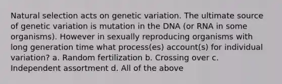 Natural selection acts on genetic variation. The ultimate source of genetic variation is mutation in the DNA (or RNA in some organisms). However in sexually reproducing organisms with long generation time what process(es) account(s) for individual variation? a. Random fertilization b. Crossing over c. Independent assortment d. All of the above