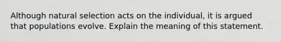 Although natural selection acts on the individual, it is argued that populations evolve. Explain the meaning of this statement.