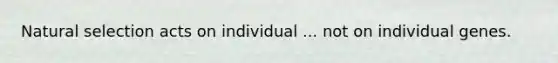 Natural selection acts on individual ... not on individual genes.