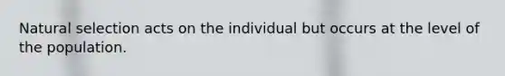 Natural selection acts on the individual but occurs at the level of the population.