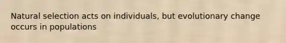 Natural selection acts on individuals, but evolutionary change occurs in populations