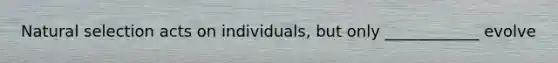 Natural selection acts on individuals, but only ____________ evolve