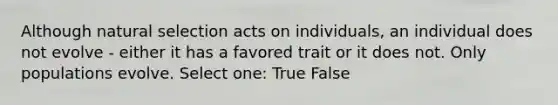 Although natural selection acts on individuals, an individual does not evolve - either it has a favored trait or it does not. Only populations evolve. Select one: True False