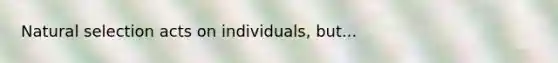 Natural selection acts on individuals, but...