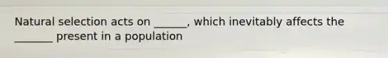 Natural selection acts on ______, which inevitably affects the _______ present in a population