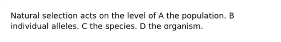 Natural selection acts on the level of A the population. B individual alleles. C the species. D the organism.