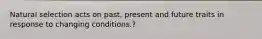 Natural selection acts on past, present and future traits in response to changing conditions.?