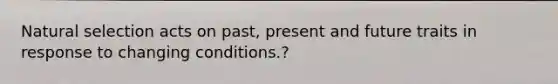 Natural selection acts on past, present and future traits in response to changing conditions.?