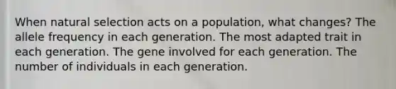 When natural selection acts on a population, what changes? The allele frequency in each generation. The most adapted trait in each generation. The gene involved for each generation. The number of individuals in each generation.