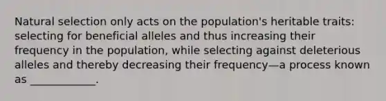 Natural selection only acts on the population's heritable traits: selecting for beneficial alleles and thus increasing their frequency in the population, while selecting against deleterious alleles and thereby decreasing their frequency—a process known as ____________.