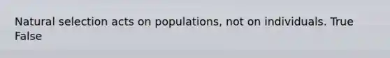 Natural selection acts on populations, not on individuals. True False