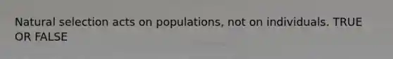 Natural selection acts on populations, not on individuals. TRUE OR FALSE