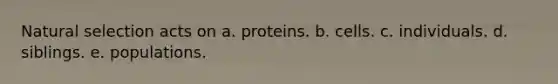 Natural selection acts on a. proteins. b. cells. c. individuals. d. siblings. e. populations.