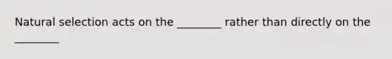 Natural selection acts on the ________ rather than directly on the ________