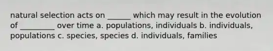 natural selection acts on ______ which may result in the evolution of _________ over time a. populations, individuals b. individuals, populations c. species, species d. individuals, families