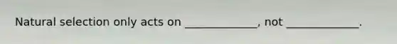 Natural selection only acts on _____________, not _____________.