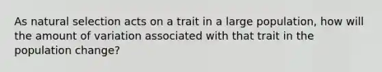 As natural selection acts on a trait in a large population, how will the amount of variation associated with that trait in the population change?