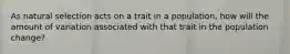 As natural selection acts on a trait in a population, how will the amount of variation associated with that trait in the population change?