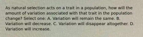 As natural selection acts on a trait in a population, how will the amount of variation associated with that trait in the population change? Select one: A. Variation will remain the same. B. Variation will decrease. C. Variation will disappear altogether. D. Variation will increase.