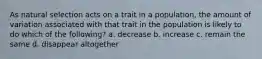 As natural selection acts on a trait in a population, the amount of variation associated with that trait in the population is likely to do which of the following? a. decrease b. increase c. remain the same d. disappear altogether