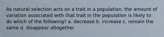 As natural selection acts on a trait in a population, the amount of variation associated with that trait in the population is likely to do which of the following? a. decrease b. increase c. remain the same d. disappear altogether