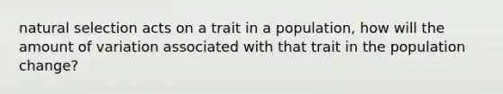 natural selection acts on a trait in a population, how will the amount of variation associated with that trait in the population change?