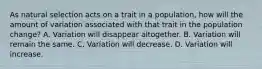 As natural selection acts on a trait in a population, how will the amount of variation associated with that trait in the population change? A. Variation will disappear altogether. B. Variation will remain the same. C. Variation will decrease. D. Variation will increase.