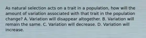 As natural selection acts on a trait in a population, how will the amount of variation associated with that trait in the population change? A. Variation will disappear altogether. B. Variation will remain the same. C. Variation will decrease. D. Variation will increase.