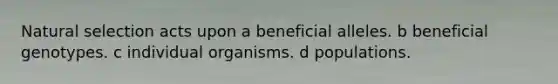 Natural selection acts upon a beneficial alleles. b beneficial genotypes. c individual organisms. d populations.