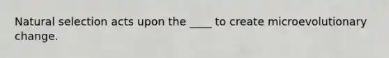 Natural selection acts upon the ____ to create microevolutionary change.