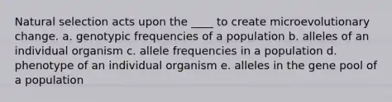 Natural selection acts upon the ____ to create microevolutionary change. a. genotypic frequencies of a population b. alleles of an individual organism c. allele frequencies in a population d. phenotype of an individual organism e. alleles in the gene pool of a population