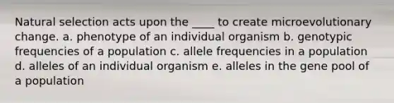 Natural selection acts upon the ____ to create microevolutionary change. a. phenotype of an individual organism b. genotypic frequencies of a population c. allele frequencies in a population d. alleles of an individual organism e. alleles in the gene pool of a population