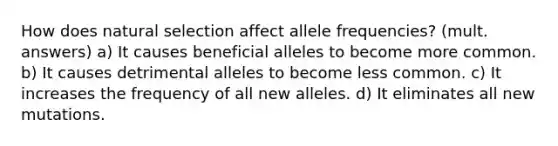 How does natural selection affect allele frequencies? (mult. answers) a) It causes beneficial alleles to become more common. b) It causes detrimental alleles to become less common. c) It increases the frequency of all new alleles. d) It eliminates all new mutations.