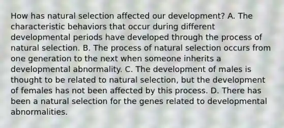 How has natural selection affected our development? A. The characteristic behaviors that occur during different developmental periods have developed through the process of natural selection. B. The process of natural selection occurs from one generation to the next when someone inherits a developmental abnormality. C. The development of males is thought to be related to natural selection, but the development of females has not been affected by this process. D. There has been a natural selection for the genes related to developmental abnormalities.