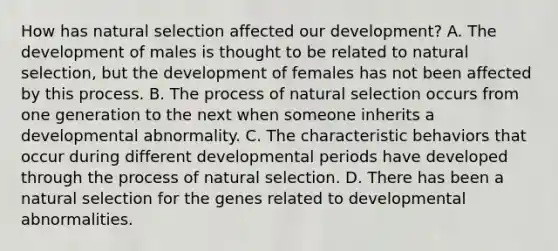 How has natural selection affected our development? A. The development of males is thought to be related to natural selection, but the development of females has not been affected by this process. B. The process of natural selection occurs from one generation to the next when someone inherits a developmental abnormality. C. The characteristic behaviors that occur during different developmental periods have developed through the process of natural selection. D. There has been a natural selection for the genes related to developmental abnormalities.