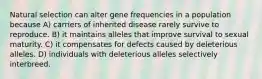 Natural selection can alter gene frequencies in a population because A) carriers of inherited disease rarely survive to reproduce. B) it maintains alleles that improve survival to sexual maturity. C) it compensates for defects caused by deleterious alleles. D) individuals with deleterious alleles selectively interbreed.