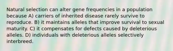 Natural selection can alter gene frequencies in a population because A) carriers of inherited disease rarely survive to reproduce. B) it maintains alleles that improve survival to sexual maturity. C) it compensates for defects caused by deleterious alleles. D) individuals with deleterious alleles selectively interbreed.