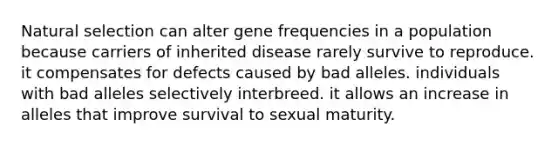 Natural selection can alter gene frequencies in a population because carriers of inherited disease rarely survive to reproduce. it compensates for defects caused by bad alleles. individuals with bad alleles selectively interbreed. it allows an increase in alleles that improve survival to sexual maturity.