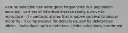 Natural selection can alter gene frequencies in a population because - carriers of inherited disease rarely survive to reproduce - it maintains alleles that improve survival to sexual maturity - it compensates for defects caused by deleterious alleles - individuals with deleterious alleles selectively interbreed