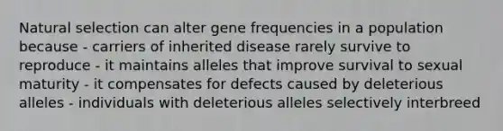 Natural selection can alter gene frequencies in a population because - carriers of inherited disease rarely survive to reproduce - it maintains alleles that improve survival to sexual maturity - it compensates for defects caused by deleterious alleles - individuals with deleterious alleles selectively interbreed