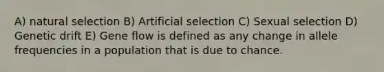 A) natural selection B) Artificial selection C) Sexual selection D) Genetic drift E) Gene flow is defined as any change in allele frequencies in a population that is due to chance.