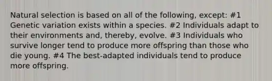 Natural selection is based on all of the following, except: #1 Genetic variation exists within a species. #2 Individuals adapt to their environments and, thereby, evolve. #3 Individuals who survive longer tend to produce more offspring than those who die young. #4 The best-adapted individuals tend to produce more offspring.