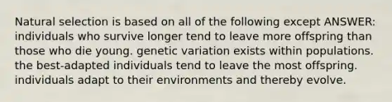 Natural selection is based on all of the following except ANSWER: individuals who survive longer tend to leave more offspring than those who die young. genetic variation exists within populations. the best-adapted individuals tend to leave the most offspring. individuals adapt to their environments and thereby evolve.