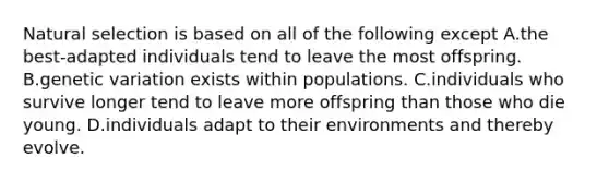 Natural selection is based on all of the following except A.the best-adapted individuals tend to leave the most offspring. B.genetic variation exists within populations. C.individuals who survive longer tend to leave more offspring than those who die young. D.individuals adapt to their environments and thereby evolve.